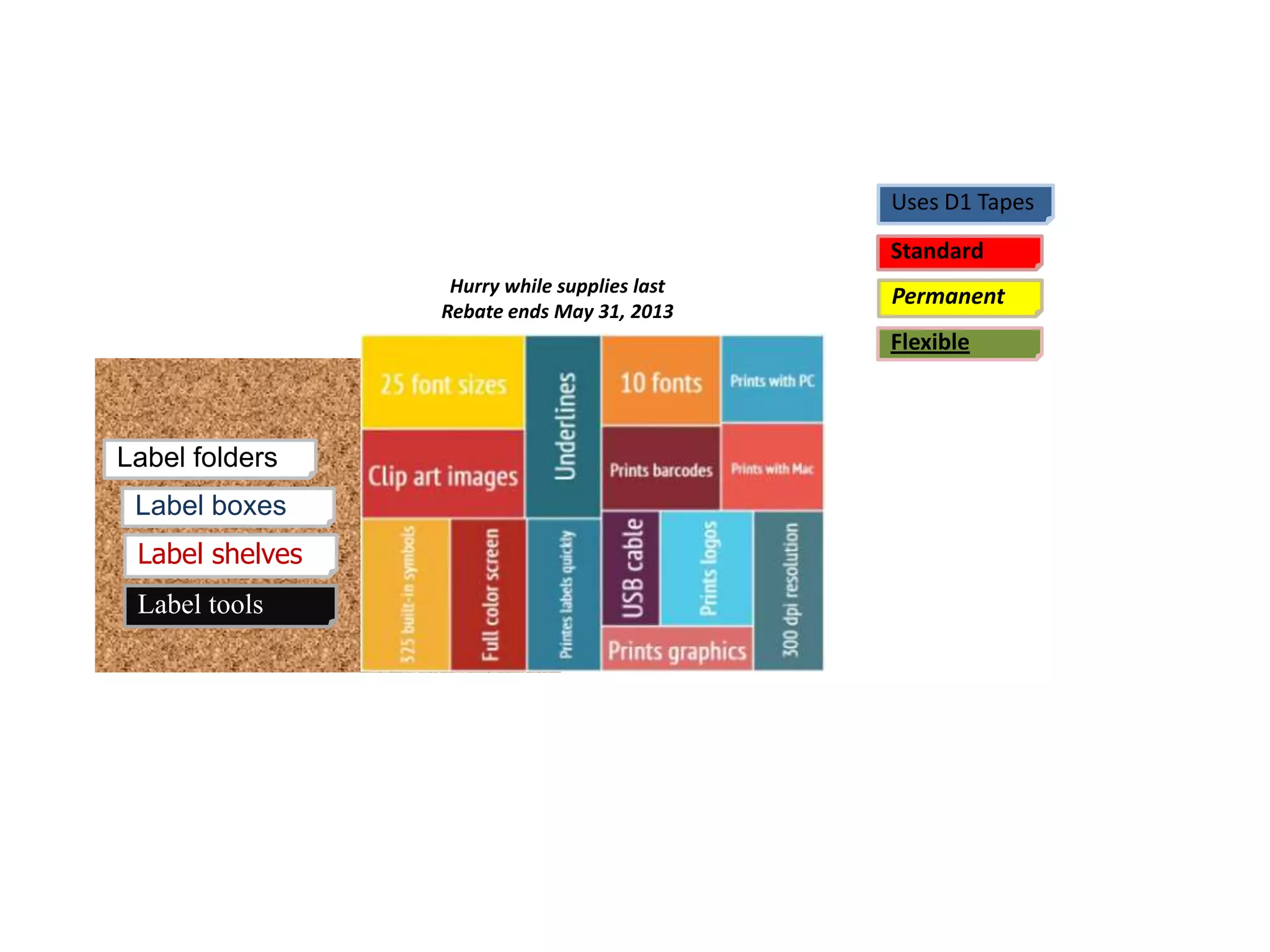 Label folders
Label tools
Label boxes
Label shelves
Hurry while supplies last
Rebate ends May 31, 2013
Uses D1 Tapes
Standard
Permanent
Flexible