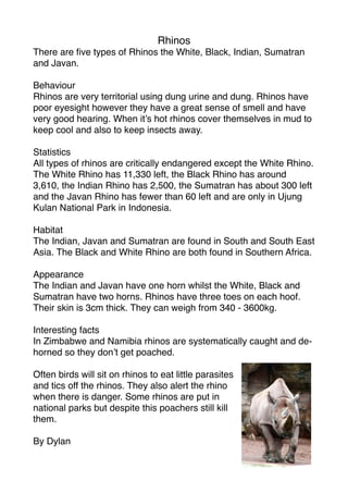 Rhinos
There are ﬁve types of Rhinos the White, Black, Indian, Sumatran
and Javan.

Behaviour
Rhinos are very territorial using dung urine and dung. Rhinos have
poor eyesight however they have a great sense of smell and have
very good hearing. When it’s hot rhinos cover themselves in mud to
keep cool and also to keep insects away.

Statistics
All types of rhinos are critically endangered except the White Rhino.
The White Rhino has 11,330 left, the Black Rhino has around
3,610, the Indian Rhino has 2,500, the Sumatran has about 300 left
and the Javan Rhino has fewer than 60 left and are only in Ujung
Kulan National Park in Indonesia.

Habitat
The Indian, Javan and Sumatran are found in South and South East
Asia. The Black and White Rhino are both found in Southern Africa.

Appearance
The Indian and Javan have one horn whilst the White, Black and
Sumatran have two horns. Rhinos have three toes on each hoof.
Their skin is 3cm thick. They can weigh from 340 - 3600kg.

Interesting facts
In Zimbabwe and Namibia rhinos are systematically caught and de-
horned so they don’t get poached.

Often birds will sit on rhinos to eat little parasites
and tics off the rhinos. They also alert the rhino
when there is danger. Some rhinos are put in
national parks but despite this poachers still kill
them.

By Dylan
 