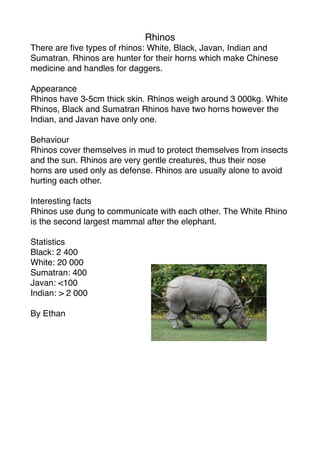 Rhinos
There are ﬁve types of rhinos: White, Black, Javan, Indian and
Sumatran. Rhinos are hunter for their horns which make Chinese
medicine and handles for daggers.

Appearance
Rhinos have 3-5cm thick skin. Rhinos weigh around 3 000kg. White
Rhinos, Black and Sumatran Rhinos have two horns however the
Indian, and Javan have only one.

Behaviour
Rhinos cover themselves in mud to protect themselves from insects
and the sun. Rhinos are very gentle creatures, thus their nose
horns are used only as defense. Rhinos are usually alone to avoid
hurting each other.

Interesting facts
Rhinos use dung to communicate with each other. The White Rhino
is the second largest mammal after the elephant.

Statistics
Black: 2 400
White: 20 000
Sumatran: 400
Javan: <100
Indian: > 2 000

By Ethan
 