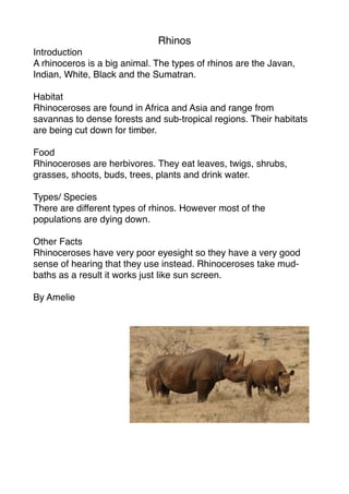 Rhinos
Introduction
A rhinoceros is a big animal. The types of rhinos are the Javan,
Indian, White, Black and the Sumatran.

Habitat
Rhinoceroses are found in Africa and Asia and range from
savannas to dense forests and sub-tropical regions. Their habitats
are being cut down for timber.

Food
Rhinoceroses are herbivores. They eat leaves, twigs, shrubs,
grasses, shoots, buds, trees, plants and drink water.

Types/ Species
There are different types of rhinos. However most of the
populations are dying down.

Other Facts
Rhinoceroses have very poor eyesight so they have a very good
sense of hearing that they use instead. Rhinoceroses take mud-
baths as a result it works just like sun screen.

By Amelie
 