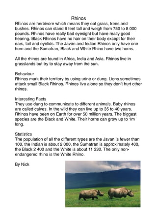 Rhinos
Rhinos are herbivore which means they eat grass, trees and
bushes. Rhinos can stand 6 feet tall and weigh from 750 to 8 000
pounds. Rhinos have really bad eyesight but have really good
hearing. Black Rhinos have no hair on their body except for their
ears, tail and eyelids. The Javan and Indian Rhinos only have one
horn and the Sumatran, Black and White Rhino have two horns.

All the rhinos are found in Africa, India and Asia. Rhinos live in
grasslands but try to stay away from the sun.

Behaviour
Rhinos mark their territory by using urine or dung. Lions sometimes
attack small Black Rhinos. Rhinos live alone so they don’t hurt other
rhinos.

Interesting Facts
They use dung to communicate to different animals. Baby rhinos
are called calves. In the wild they can live up to 35 to 40 years.
Rhinos have been on Earth for over 50 million years. The biggest
species are the Black and White. Their horns can grow up to 1m
long.

Statistics
The population of all the different types are the Javan is fewer than
100, the Indian is about 2 000, the Sumatran is approximately 400,
the Black 2 400 and the White is about 11 330. The only non-
endangered rhino is the White Rhino.

By Nick
 