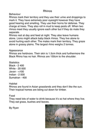 Rhinos
Behaviour
Rhinos mark their territory and they use their urine and droppings to
mark it. They have extremely poor eyesight however they have
good hearing and smelling. They use their horns for defense. They
charge at trees. They also roll in mud to keep pests off. When two
rhinos meet they usually ignore each other but if they do mate they
separate.
Rhinos rest at day and feed at night. They also leave humans
alone. Lions might attack baby black rhinos. They live alone to
avoid hurting each other. The males mark their territory. They graze
alone in grassy plains. The largest rhino weighs 2 tonnes.

Appearance
Rhinos are herbivore. Their skin is 1.5cm thick and furthermore the
Black Rhino has no hair. Rhinos are 150cm to the shoulder.

Statistics
Black - 2 400
White - 20 000
Javan - <100
Indian - 2 000
Sumatran - 400

Habitat
Rhinos are found in Asian grasslands and they don’t like the sun.
Their tropical homes are being cut down for timber.

Food
They need lots of water to drink because it’s so hat where they live.
They eat grass, bushes and leaves.

By Ryan
 