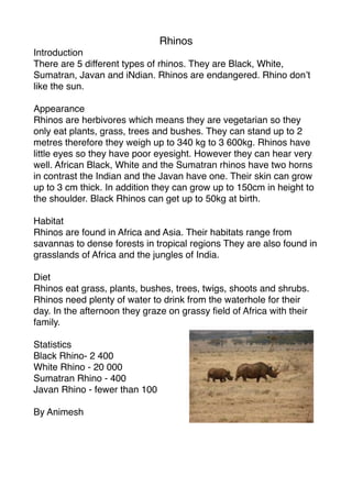 Rhinos
Introduction
There are 5 different types of rhinos. They are Black, White,
Sumatran, Javan and iNdian. Rhinos are endangered. Rhino don’t
like the sun.

Appearance
Rhinos are herbivores which means they are vegetarian so they
only eat plants, grass, trees and bushes. They can stand up to 2
metres therefore they weigh up to 340 kg to 3 600kg. Rhinos have
little eyes so they have poor eyesight. However they can hear very
well. African Black, White and the Sumatran rhinos have two horns
in contrast the Indian and the Javan have one. Their skin can grow
up to 3 cm thick. In addition they can grow up to 150cm in height to
the shoulder. Black Rhinos can get up to 50kg at birth.

Habitat
Rhinos are found in Africa and Asia. Their habitats range from
savannas to dense forests in tropical regions They are also found in
grasslands of Africa and the jungles of India.

Diet
Rhinos eat grass, plants, bushes, trees, twigs, shoots and shrubs.
Rhinos need plenty of water to drink from the waterhole for their
day. In the afternoon they graze on grassy ﬁeld of Africa with their
family.

Statistics
Black Rhino- 2 400
White Rhino - 20 000
Sumatran Rhino - 400
Javan Rhino - fewer than 100

By Animesh
 