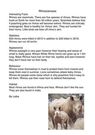 Rhinoceroses
Interesting Facts
Rhinos are mammals. There are ﬁve species of rhinos. Rhinos have
lived on Earth for more than 50 million years. Scientists believe that
if poaching goes on rhinos will become extinct. Rhinos are critically
endangered. Mud is healthy for rhinos’ skin. They are hunted for
their horns. Little birds eat ticks off rhino’s skin.

Statistics
633 rhinos were killed in 2012 in addition to 333 killed in 2010.
Rhinos can run 45 km/hr.

Appearance
Rhinos eyesight is very poor however their hearing and sense of
smell is really good. African White Rhino horns can grow up to 1.5m
long. Black Rhinos have hair on their tail, eyelids and ears however
they don’t have hair on their body.

Behaviour
Rhinos cover themselves in mud to protect them from insects and
keep them cool in summer. Lions sometimes attack baby rhinos.
Rhinos let people come close which is why poachers ﬁnd it easy to
kill them. Rhinos use their nose horn to defend themselves.

Habitat
Most rhinos are found in Africa and Asia. Rhinos don’t like the sun.
They are also found in India.

By Laiba
 