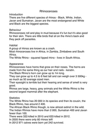 Rhinoceroses
Introduction
There are ﬁve different species of rhinos - Black, White, Indian,
Javan and Sumatran. Javan are the most endangered and White
and Black are the biggest species.

Behaviour
Rhinoceroses roll and play in mud because it’s fun but it’s also good
for their skin. There are little birds that sit on the rhino’s back and
they peck off parasites.

Habitat
A group of rhinos are known as a crash.
Most rhinoceroses live in Africa, in Zambia, Zimbabwe and South
Africa.
The White Rhino - squared lipped rhino - lives in South Africa.

Appearance
Rhinoceroses have horns that grow on their noses. The horns are
made from the same thing as our hair and nails - keratin.
The Black Rhino’s horn can grow up to 1m long.
They can grow up to 4.5 to 6 feet tall and can weigh over 3 500kg -
as much as 50 average sized men.
Their eyesight is terrible but their hearing and sense of smell is very
good.
Rhinos are large, heavy, grey animals and the White Rhino is the
second largest mammal after the elephant.

Statistics
The White Rhino has 20 000 in its species and then its cousin, the
Black Rhino, has around 2 400.
The African Black Rhino though, is now almost extinct in the wild.
The Indian Rhinos have more than 2 000, Sumatran 400 and Javan
fewer than 100.
There were 333 killed in 2010 and 633 killed in 2012.
In 2005 there were only 60 rhinos left!
In 2012 971 calves were born yet 242 survived.
 