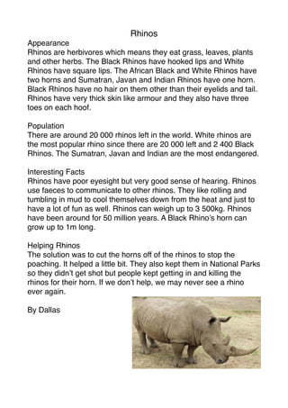 Rhinos
Appearance
Rhinos are herbivores which means they eat grass, leaves, plants
and other herbs. The Black Rhinos have hooked lips and White
Rhinos have square lips. The African Black and White Rhinos have
two horns and Sumatran, Javan and Indian Rhinos have one horn.
Black Rhinos have no hair on them other than their eyelids and tail.
Rhinos have very thick skin like armour and they also have three
toes on each hoof.

Population
There are around 20 000 rhinos left in the world. White rhinos are
the most popular rhino since there are 20 000 left and 2 400 Black
Rhinos. The Sumatran, Javan and Indian are the most endangered.

Interesting Facts
Rhinos have poor eyesight but very good sense of hearing. Rhinos
use faeces to communicate to other rhinos. They like rolling and
tumbling in mud to cool themselves down from the heat and just to
have a lot of fun as well. Rhinos can weigh up to 3 500kg. Rhinos
have been around for 50 million years. A Black Rhino’s horn can
grow up to 1m long.

Helping Rhinos
The solution was to cut the horns off of the rhinos to stop the
poaching. It helped a little bit. They also kept them in National Parks
so they didn’t get shot but people kept getting in and killing the
rhinos for their horn. If we don’t help, we may never see a rhino
ever again.

By Dallas
 