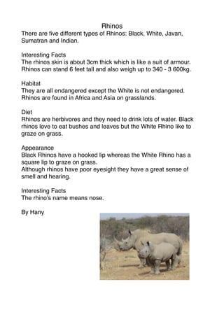 Rhinos
There are ﬁve different types of Rhinos: Black, White, Javan,
Sumatran and Indian.

Interesting Facts
The rhinos skin is about 3cm thick which is like a suit of armour.
Rhinos can stand 6 feet tall and also weigh up to 340 - 3 600kg.

Habitat
They are all endangered except the White is not endangered.
Rhinos are found in Africa and Asia on grasslands.

Diet
Rhinos are herbivores and they need to drink lots of water. Black
rhinos love to eat bushes and leaves but the White Rhino like to
graze on grass.

Appearance
Black Rhinos have a hooked lip whereas the White Rhino has a
square lip to graze on grass.
Although rhinos have poor eyesight they have a great sense of
smell and hearing.

Interesting Facts
The rhino’s name means nose.

By Hany
 