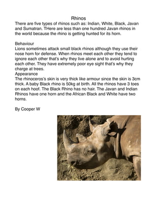 Rhinos
There are ﬁve types of rhinos such as: Indian, White, Black, Javan
and Sumatran. THere are less than one hundred Javan rhinos in
the world because the rhino is getting hunted for its horn.

Behaviour
Lions sometimes attack small black rhinos although they use their
nose horn for defense. When rhinos meet each other they tend to
ignore each other that’s why they live alone and to avoid hurting
each other. They have extremely poor eye sight that’s why they
charge at trees.
Appearance
The rhinoceros’s skin is very thick like armour since the skin is 3cm
thick. A baby Black rhino is 50kg at birth. All the rhinos have 3 toes
on each hoof. The Black Rhino has no hair. The Javan and Indian
Rhinos have one horn and the African Black and White have two
horns.

By Cooper W
 