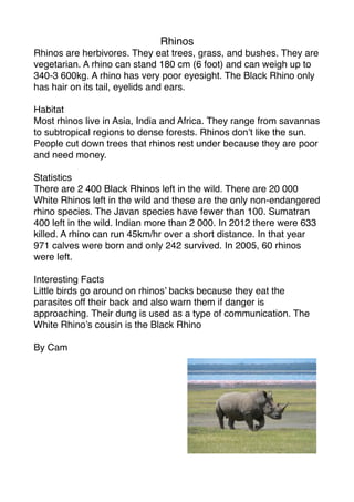Rhinos
Rhinos are herbivores. They eat trees, grass, and bushes. They are
vegetarian. A rhino can stand 180 cm (6 foot) and can weigh up to
340-3 600kg. A rhino has very poor eyesight. The Black Rhino only
has hair on its tail, eyelids and ears.

Habitat
Most rhinos live in Asia, India and Africa. They range from savannas
to subtropical regions to dense forests. Rhinos don’t like the sun.
People cut down trees that rhinos rest under because they are poor
and need money.

Statistics
There are 2 400 Black Rhinos left in the wild. There are 20 000
White Rhinos left in the wild and these are the only non-endangered
rhino species. The Javan species have fewer than 100. Sumatran
400 left in the wild. Indian more than 2 000. In 2012 there were 633
killed. A rhino can run 45km/hr over a short distance. In that year
971 calves were born and only 242 survived. In 2005, 60 rhinos
were left.

Interesting Facts
Little birds go around on rhinos’ backs because they eat the
parasites off their back and also warn them if danger is
approaching. Their dung is used as a type of communication. The
White Rhino’s cousin is the Black Rhino

By Cam
 