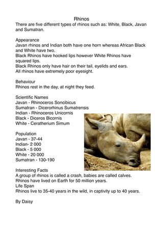 Rhinos
There are ﬁve different types of rhinos such as: White, Black, Javan
and Sumatran.

Appearance
Javan rhinos and Indian both have one horn whereas African Black
and White have two.
Black Rhinos have hooked lips however White Rhinos have
squared lips.
Black Rhinos only have hair on their tail, eyelids and ears.
All rhinos have extremely poor eyesight.

Behaviour
Rhinos rest in the day, at night they feed.

Scientiﬁc Names
Javan - Rhinoceros Soncibicus
Sumatran - Dicerorhinus Sumatrensis
Indian - Rhinoceros Unicornis
Black - Diceros Bicornis
White - Ceratherium Simum

Population
Javan - 37-44
Indian- 2 000
Black - 5 000
White - 20 000
Sumatran - 130-190

Interesting Facts
A group of rhinos is called a crash, babies are called calves.
Rhinos have lived on Earth for 50 million years.
Life Span
Rhinos live to 35-40 years in the wild, in captivity up to 40 years.

By Daisy
 