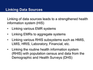 Linking Data Sources
Linking of data sources leads to a strengthened health
information system (HIS)
• Linking various EMR systems
• Linking EMRs to aggregate systems
• Linking various RHIS subsystems such as HMIS,
LMIS, HRIS, Laboratory, Financial, etc.
• Linking the routine health information system
(RHIS) with population census and data from the
Demographic and Health Surveys (DHS)
 
