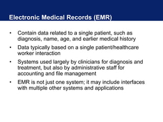 Electronic Medical Records (EMR)
• Contain data related to a single patient, such as
diagnosis, name, age, and earlier medical history
• Data typically based on a single patient/healthcare
worker interaction
• Systems used largely by clinicians for diagnosis and
treatment, but also by administrative staff for
accounting and file management
• EMR is not just one system; it may include interfaces
with multiple other systems and applications
 