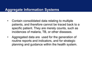 Aggregate Information Systems
• Contain consolidated data relating to multiple
patients, and therefore cannot be traced back to a
specific patient. They are merely counts, such as
incidences of malaria, TB, or other diseases.
• Aggregated data are used for the generation of
routine reports and indicators, and for strategic
planning and guidance within the health system.
 