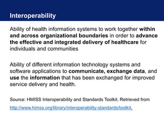 Interoperability
Ability of health information systems to work together within
and across organizational boundaries in order to advance
the effective and integrated delivery of healthcare for
individuals and communities
Ability of different information technology systems and
software applications to communicate, exchange data, and
use the information that has been exchanged for improved
service delivery and health.
Source: HMISS Interoperability and Standards Toolkit. Retrieved from
http://www.himss.org/library/interoperability-standards/toolkit.
 