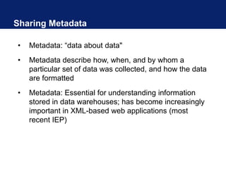 Sharing Metadata
• Metadata: “data about data"
• Metadata describe how, when, and by whom a
particular set of data was collected, and how the data
are formatted
• Metadata: Essential for understanding information
stored in data warehouses; has become increasingly
important in XML-based web applications (most
recent IEP)
 