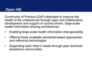 Open HIE
Community of Practice (CoP) dedicated to improve the
health of the underserved through open and collaborative
development and support of country-driven, large-scale
health-information-sharing architectures.
• Enabling large-scale health information interoperability
• Offering freely available standards-based approaches
and reference technologies
• Supporting each other’s needs through peer technical
assistance communities
 