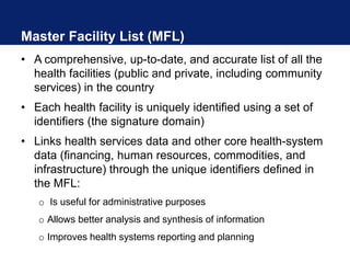 Master Facility List (MFL)
• A comprehensive, up-to-date, and accurate list of all the
health facilities (public and private, including community
services) in the country
• Each health facility is uniquely identified using a set of
identifiers (the signature domain)
• Links health services data and other core health-system
data (financing, human resources, commodities, and
infrastructure) through the unique identifiers defined in
the MFL:
o Is useful for administrative purposes
o Allows better analysis and synthesis of information
o Improves health systems reporting and planning
 
