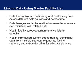 Linking Data Using Master Facility List
• Data harmonization: comparing and contrasting data
across different data sources and across time
• Data linkages and collaboration between departments
and ministries with related data
• Health facility surveys: comprehensive lists for
sampling
• Health information system strengthening: combining
data from multiple sources to generate facility,
regional, and national profiles for effective planning
 
