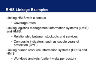 RHIS Linkage Examples
Linking HMIS with a census
• Coverage rates
Linking logistics management information systems (LMIS)
and HMIS:
• Relationship between stockouts and services
• Composite indicators, such as couple years of
protection (CYP)
Linking human resource information systems (HRIS) and
HMIS
• Workload analysis (patient visits per doctor)
 
