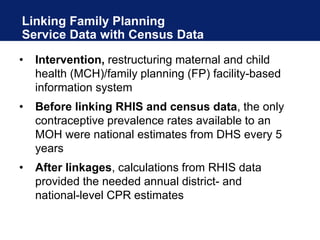 Linking Family Planning
Service Data with Census Data
• Intervention, restructuring maternal and child
health (MCH)/family planning (FP) facility-based
information system
• Before linking RHIS and census data, the only
contraceptive prevalence rates available to an
MOH were national estimates from DHS every 5
years
• After linkages, calculations from RHIS data
provided the needed annual district- and
national-level CPR estimates
 