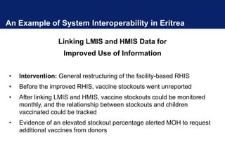 An Example of System Interoperability in Eritrea
Linking LMIS and HMIS Data for
Improved Use of Information
• Intervention: General restructuring of the facility-based RHIS
• Before the improved RHIS, vaccine stockouts went unreported
• After linking LMIS and HMIS, vaccine stockouts could be monitored
monthly, and the relationship between stockouts and children
vaccinated could be tracked
• Evidence of an elevated stockout percentage alerted MOH to request
additional vaccines from donors
 