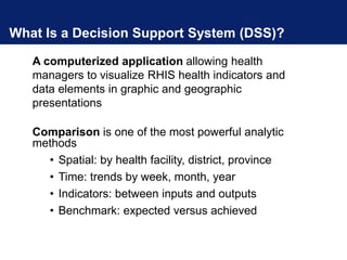 What Is a Decision Support System (DSS)?
A computerized application allowing health
managers to visualize RHIS health indicators and
data elements in graphic and geographic
presentations
Comparison is one of the most powerful analytic
methods
• Spatial: by health facility, district, province
• Time: trends by week, month, year
• Indicators: between inputs and outputs
• Benchmark: expected versus achieved
 