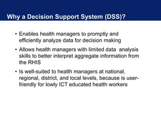 Why a Decision Support System (DSS)?
• Enables health managers to promptly and
efficiently analyze data for decision making
• Allows health managers with limited data analysis
skills to better interpret aggregate information from
the RHIS
• Is well-suited to health managers at national,
regional, district, and local levels, because is user-
friendly for lowly ICT educated health workers
 