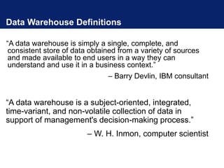 Data Warehouse Definitions
“A data warehouse is simply a single, complete, and
consistent store of data obtained from a variety of sources
and made available to end users in a way they can
understand and use it in a business context.”
– Barry Devlin, IBM consultant
“A data warehouse is a subject-oriented, integrated,
time-variant, and non-volatile collection of data in
support of management's decision-making process.”
– W. H. Inmon, computer scientist
 
