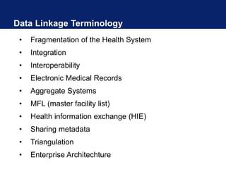 Data Linkage Terminology
• Fragmentation of the Health System
• Integration
• Interoperability
• Electronic Medical Records
• Aggregate Systems
• MFL (master facility list)
• Health information exchange (HIE)
• Sharing metadata
• Triangulation
• Enterprise Architechture
 