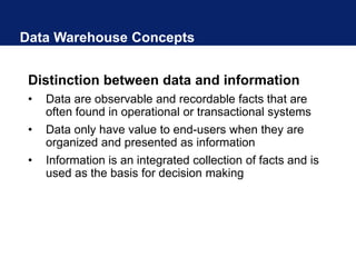 Data Warehouse Concepts
Distinction between data and information
• Data are observable and recordable facts that are
often found in operational or transactional systems
• Data only have value to end-users when they are
organized and presented as information
• Information is an integrated collection of facts and is
used as the basis for decision making
 