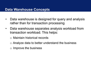 Data Warehouse Concepts
• Data warehouse is designed for query and analysis
rather than for transaction processing
• Data warehouse separates analysis workload from
transaction workload. This helps:
o Maintain historical records
o Analyze data to better understand the business
o Improve the business
 