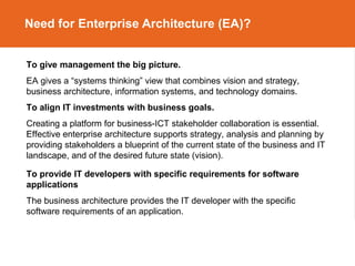 Need for Enterprise Architecture (EA)?
To give management the big picture.
EA gives a “systems thinking” view that combines vision and strategy,
business architecture, information systems, and technology domains.
To align IT investments with business goals.
Creating a platform for business-ICT stakeholder collaboration is essential.
Effective enterprise architecture supports strategy, analysis and planning by
providing stakeholders a blueprint of the current state of the business and IT
landscape, and of the desired future state (vision).
To provide IT developers with specific requirements for software
applications
The business architecture provides the IT developer with the specific
software requirements of an application.
 