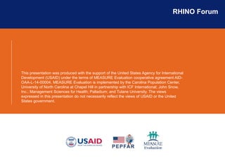 RHINO Forum
This presentation was produced with the support of the United States Agency for International
Development (USAID) under the terms of MEASURE Evaluation cooperative agreement AID-
OAA-L-14-00004. MEASURE Evaluation is implemented by the Carolina Population Center,
University of North Carolina at Chapel Hill in partnership with ICF International; John Snow,
Inc.; Management Sciences for Health; Palladium; and Tulane University. The views
expressed in this presentation do not necessarily reflect the views of USAID or the United
States government.
 