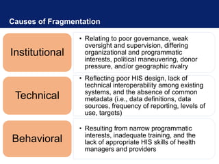 Causes of Fragmentation
• Relating to poor governance, weak
oversight and supervision, differing
organizational and programmatic
interests, political maneuvering, donor
pressure, and/or geographic rivalry
Institutional
• Reflecting poor HIS design, lack of
technical interoperability among existing
systems, and the absence of common
metadata (i.e., data definitions, data
sources, frequency of reporting, levels of
use, targets)
Technical
• Resulting from narrow programmatic
interests, inadequate training, and the
lack of appropriate HIS skills of health
managers and providers
Behavioral
 