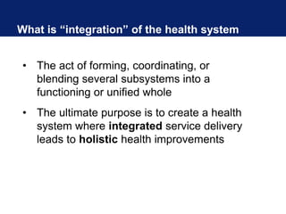 What is “integration” of the health system
• The act of forming, coordinating, or
blending several subsystems into a
functioning or unified whole
• The ultimate purpose is to create a health
system where integrated service delivery
leads to holistic health improvements
 