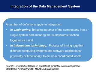 Integration of the Data Management System
A number of definitions apply to integration:
• In engineering: Bringing together of the components into a
single system and ensuring that subsystems function
together as a unit
• In information technology: Process of linking together
different computing systems and software applications
physically or functionally, to act as a coordinated whole.
Source: Heywood A; Boone D. Guidelines for RHIS Data Management
Standards. February 2015. MEASURE Evaluation
 