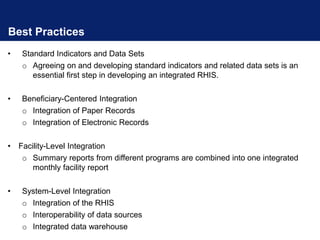 Best Practices
• Standard Indicators and Data Sets
o Agreeing on and developing standard indicators and related data sets is an
essential first step in developing an integrated RHIS.
• Beneficiary-Centered Integration
o Integration of Paper Records
o Integration of Electronic Records
• Facility-Level Integration
o Summary reports from different programs are combined into one integrated
monthly facility report
• System-Level Integration
o Integration of the RHIS
o Interoperability of data sources
o Integrated data warehouse
 