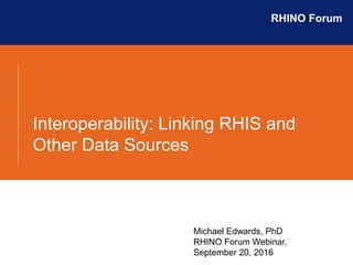 Interoperability: Linking RHIS and
Other Data Sources
RHINO Forum
Michael Edwards, PhD
RHINO Forum Webinar,
September 20, 2016
 