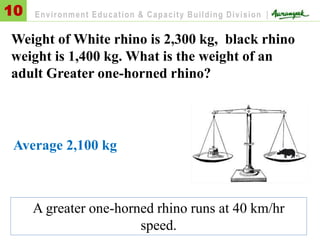 Weight of White rhino is 2,300 kg, black rhino
weight is 1,400 kg. What is the weight of an
adult Greater one-horned rhino?
Average 2,100 kg
10 Environment Education & Capacity Building Division |
A greater one-horned rhino runs at 40 km/hr
speed.
 