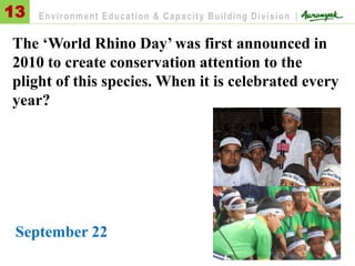 The ‘World Rhino Day’ was first announced in
2010 to create conservation attention to the
plight of this species. When it is celebrated every
year?
September 22
13 Environment Education & Capacity Building Division |
 