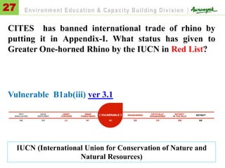 CITES has banned international trade of rhino by
putting it in Appendix-I. What status has given to
Greater One-horned Rhino by the IUCN in Red List?
Vulnerable B1ab(iii) ver 3.1
27 Environment Education & Capacity Building Division |
IUCN (International Union for Conservation of Nature and
Natural Resources)
 