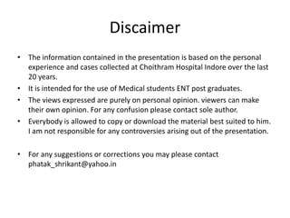 Discaimer
• The information contained in the presentation is based on the personal
experience and cases collected at Choithram Hospital Indore over the last
20 years.
• It is intended for the use of Medical students ENT post graduates.
• The views expressed are purely on personal opinion. viewers can make
their own opinion. For any confusion please contact sole author.
• Everybody is allowed to copy or download the material best suited to him.
I am not responsible for any controversies arising out of the presentation.
• For any suggestions or corrections you may please contact
phatak_shrikant@yahoo.in
 