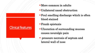 Clinicalfeatures
More common in adults
Unilateral nasal obstruction
Foul smelling discharge which is often
blood stained
Frank epistaxis
Ulceration of surrounding mucosa
causes neuralgic pain
pressure necrosis of septum and
lateral wall of nose