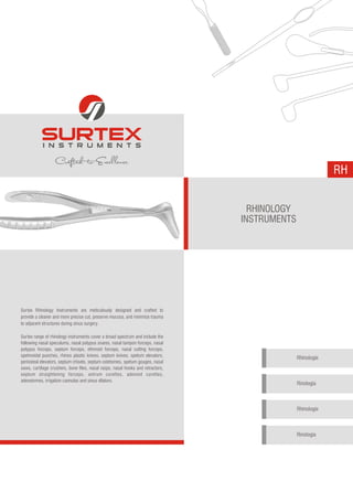 RH
RHINOLOGY
INSTRUMENTS
Surtex Rhinology Instruments are meticulously designed and crafted to
provide a cleaner and more precise cut, preserve mucosa, and minimize trauma
to adjacent structures during sinus surgery.
Surtex range of rhinology instruments cover a broad spectrum and include the
following nasal speculums, nasal polypus snares, nasal tampon forceps, nasal
polypus forceps, septum forceps, ethmoid forceps, nasal cutting forceps,
spehnoidal punches, rhinos plastic knives, septum knives, spetum elevators,
periosteal elevators, septum chisels, septum ostetomes, spetum gouges, nasal
saws, cartilage crushers, bone files, nasal rasps, nasal hooks and retractors,
septum straightening forceps, antrum curettes, adenoid curettes,
adenotomes, irrigation cannulas and sinus dilators.
Rhinologie
Rinología
Rhinologie
Rinologia
 