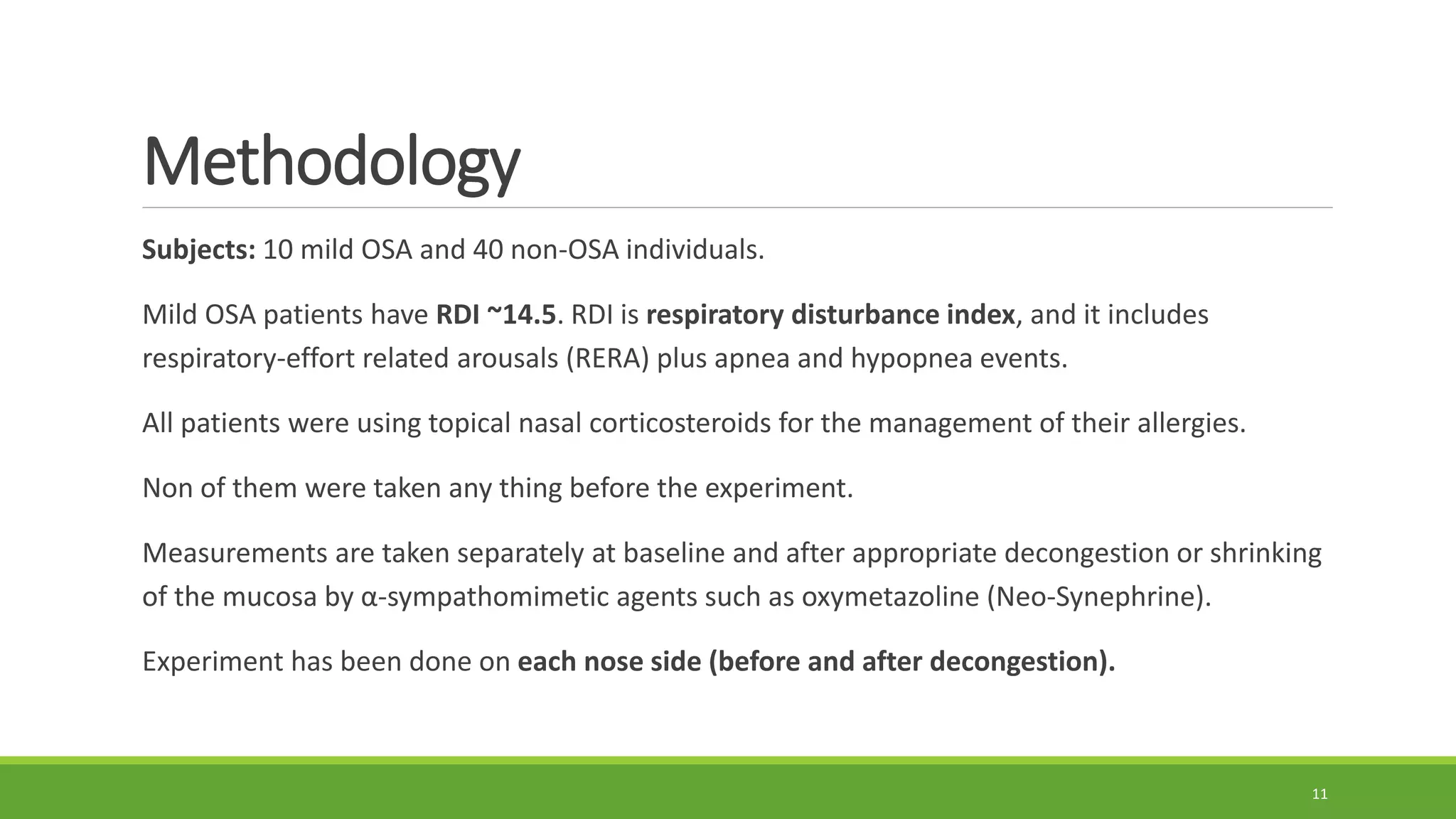 Methodology
Subjects: 10 mild OSA and 40 non-OSA individuals.
Mild OSA patients have RDI ~14.5. RDI is respiratory disturbance index, and it includes
respiratory-effort related arousals (RERA) plus apnea and hypopnea events.
All patients were using topical nasal corticosteroids for the management of their allergies.
Non of them were taken any thing before the experiment.
Measurements are taken separately at baseline and after appropriate decongestion or shrinking
of the mucosa by α-sympathomimetic agents such as oxymetazoline (Neo-Synephrine).
Experiment has been done on each nose side (before and after decongestion).
11
 