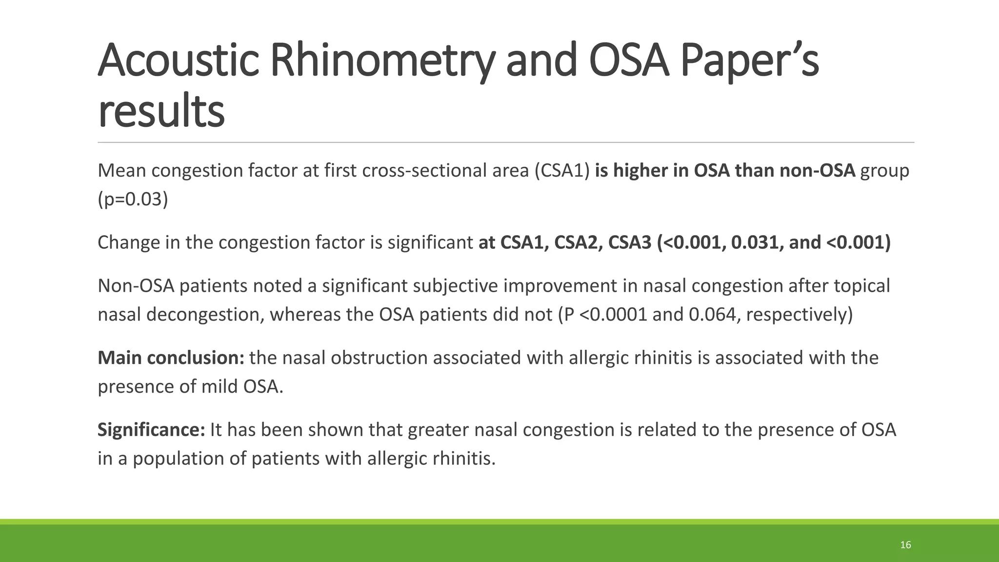 Acoustic Rhinometry and OSA Paper’s
results
Mean congestion factor at first cross-sectional area (CSA1) is higher in OSA than non-OSA group
(p=0.03)
Change in the congestion factor is significant at CSA1, CSA2, CSA3 (<0.001, 0.031, and <0.001)
Non-OSA patients noted a significant subjective improvement in nasal congestion after topical
nasal decongestion, whereas the OSA patients did not (P <0.0001 and 0.064, respectively)
Main conclusion: the nasal obstruction associated with allergic rhinitis is associated with the
presence of mild OSA.
Significance: It has been shown that greater nasal congestion is related to the presence of OSA
in a population of patients with allergic rhinitis.
16
 