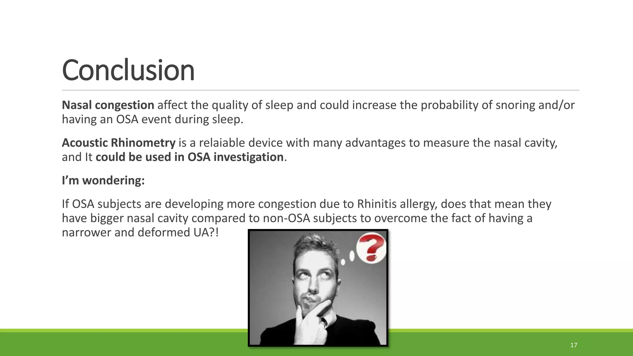 Conclusion
Nasal congestion affect the quality of sleep and could increase the probability of snoring and/or
having an OSA event during sleep.
Acoustic Rhinometry is a relaiable device with many advantages to measure the nasal cavity,
and It could be used in OSA investigation.
I’m wondering:
If OSA subjects are developing more congestion due to Rhinitis allergy, does that mean they
have bigger nasal cavity compared to non-OSA subjects to overcome the fact of having a
narrower and deformed UA?!
17
 