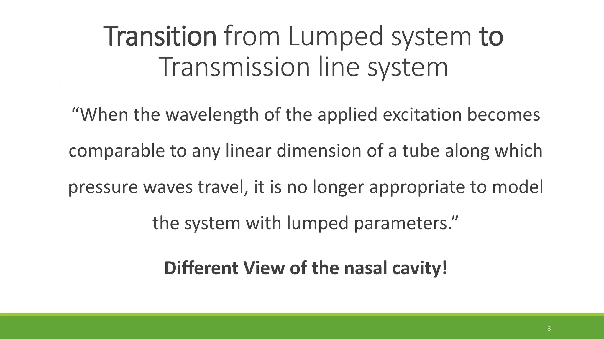 Transition from Lumped system to
Transmission line system
“When the wavelength of the applied excitation becomes
comparable to any linear dimension of a tube along which
pressure waves travel, it is no longer appropriate to model
the system with lumped parameters.”
Different View of the nasal cavity!
3
 