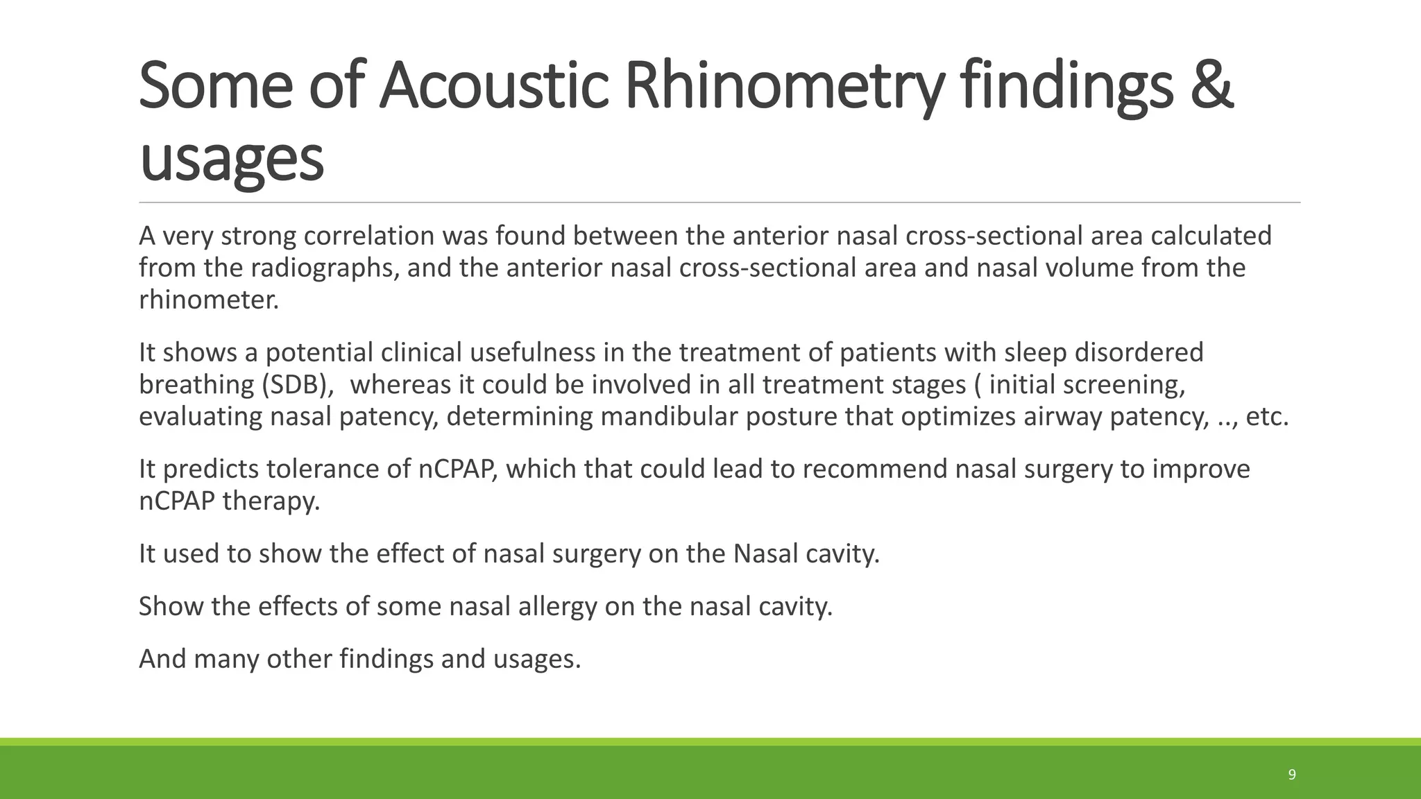 Some of Acoustic Rhinometry findings &
usages
A very strong correlation was found between the anterior nasal cross-sectional area calculated
from the radiographs, and the anterior nasal cross-sectional area and nasal volume from the
rhinometer.
It shows a potential clinical usefulness in the treatment of patients with sleep disordered
breathing (SDB), whereas it could be involved in all treatment stages ( initial screening,
evaluating nasal patency, determining mandibular posture that optimizes airway patency, .., etc.
It predicts tolerance of nCPAP, which that could lead to recommend nasal surgery to improve
nCPAP therapy.
It used to show the effect of nasal surgery on the Nasal cavity.
Show the effects of some nasal allergy on the nasal cavity.
And many other findings and usages.
9
 
