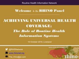 Welcome to the RHINO Panel
ACHIEVING UNIVERSAL HEALTH
COVERAGE:
The Role of Routine Health
Information Systems
10 October 2018, Liverpool
@RHISNetwork
www.rhinonet.org
The_rhino@jsi.com
Routine Health Information Network
 